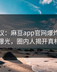网络热议：麻豆app官网爆炸性内幕曝光，圈内人揭开真相