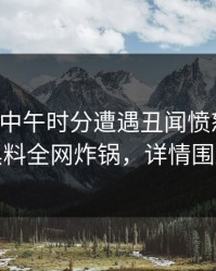 网红在中午时分遭遇丑闻愤怒声讨，黑料全网炸锅，详情围观
