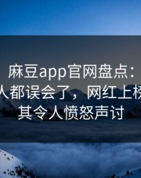 【爆料】麻豆app官网盘点：真相最少99%的人都误会了，网红上榜理由极其令人愤怒声讨