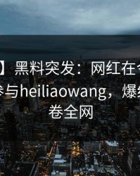 【爆料】黑料突发：网红在今日凌晨被曝曾参与heiliaowang，爆红网络席卷全网