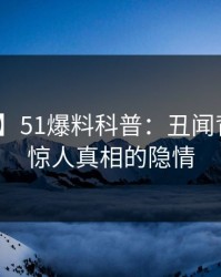 【爆料】51爆料科普：丑闻背后10个惊人真相的隐情