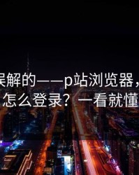 一直被误解的——p站浏览器，网页版怎么登录？一看就懂