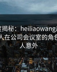 黑料深度揭秘：heiliaowang风波背后，神秘人在公司会议室的角色极其令人意外