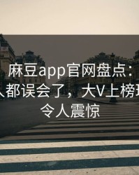 【爆料】麻豆app官网盘点：内幕最少99%的人都误会了，大V上榜理由罕见令人震惊