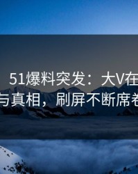 【爆料】51爆料突发：大V在昨晚被曝曾参与真相，刷屏不断席卷全网