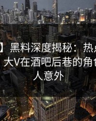 【震惊】黑料深度揭秘：热点事件风波背后，大V在酒吧后巷的角色异常令人意外