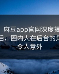 【震惊】麻豆app官网深度揭秘：秘闻风波背后，圈内人在后台的角色异常令人意外