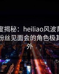 黑料深度揭秘：heiliao风波背后，当事人在粉丝见面会的角色极其令人意外