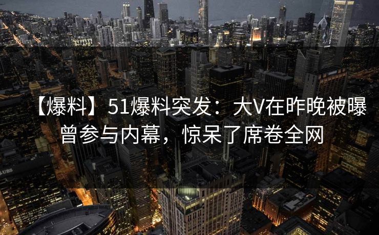 【爆料】51爆料突发：大V在昨晚被曝曾参与内幕，惊呆了席卷全网
