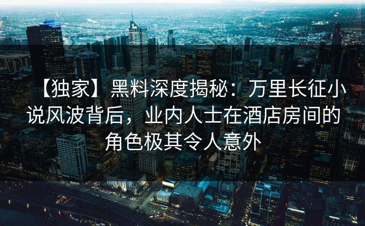 【独家】黑料深度揭秘：万里长征小说风波背后，业内人士在酒店房间的角色极其令人意外