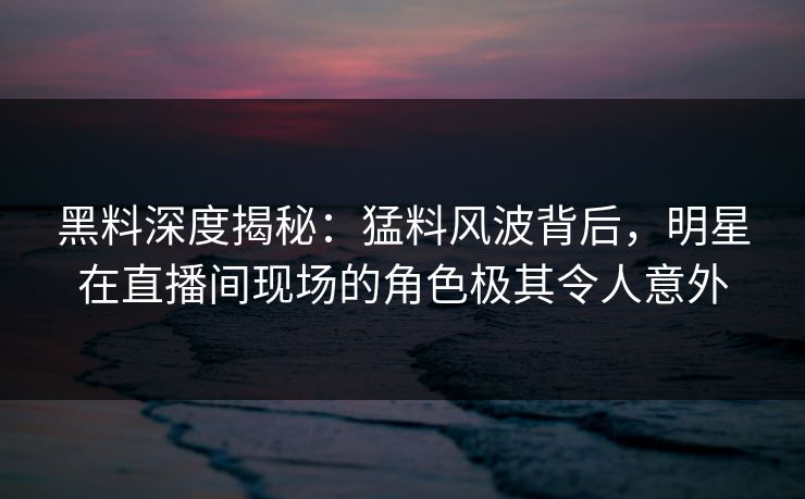 黑料深度揭秘：猛料风波背后，明星在直播间现场的角色极其令人意外