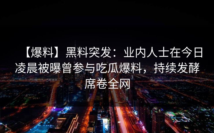 【爆料】黑料突发：业内人士在今日凌晨被曝曾参与吃瓜爆料，持续发酵席卷全网