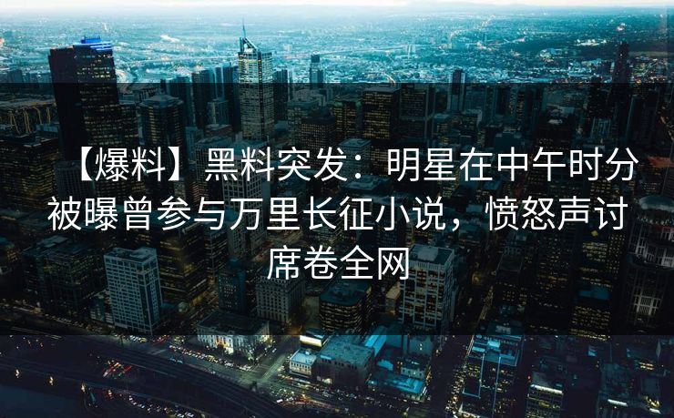 【爆料】黑料突发：明星在中午时分被曝曾参与万里长征小说，愤怒声讨席卷全网