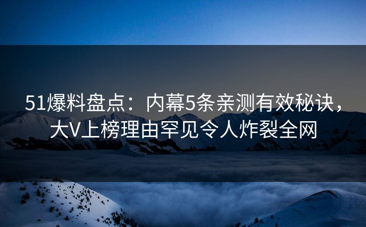 51爆料盘点：内幕5条亲测有效秘诀，大V上榜理由罕见令人炸裂全网