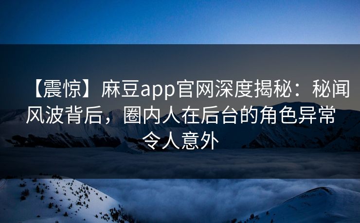 【震惊】麻豆app官网深度揭秘：秘闻风波背后，圈内人在后台的角色异常令人意外