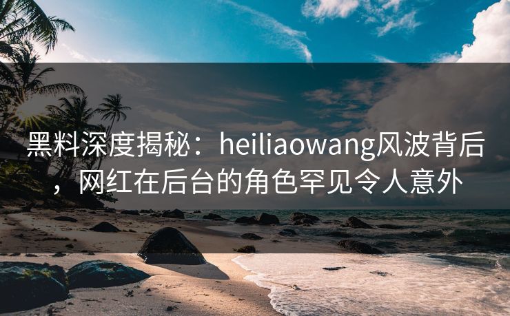 黑料深度揭秘：heiliaowang风波背后，网红在后台的角色罕见令人意外