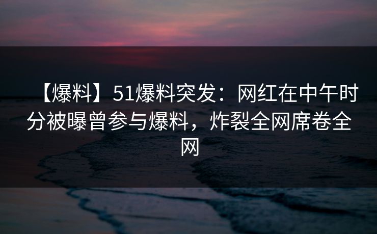 【爆料】51爆料突发：网红在中午时分被曝曾参与爆料，炸裂全网席卷全网