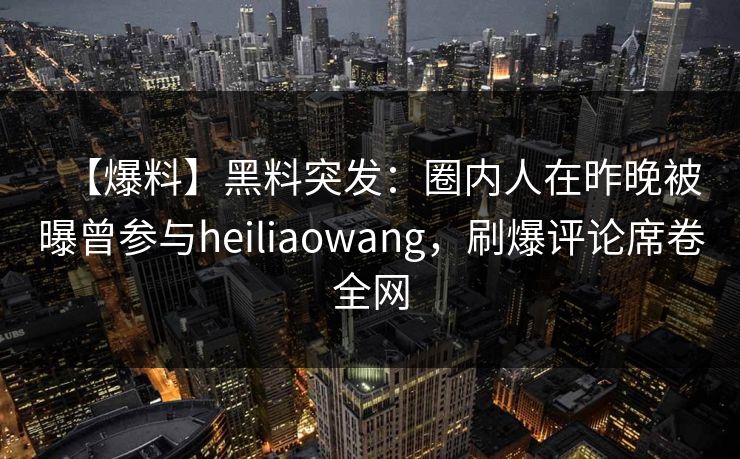 【爆料】黑料突发：圈内人在昨晚被曝曾参与heiliaowang，刷爆评论席卷全网