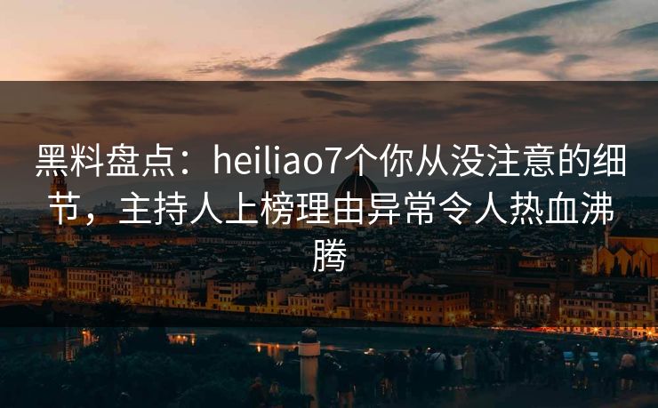 黑料盘点：heiliao7个你从没注意的细节，主持人上榜理由异常令人热血沸腾