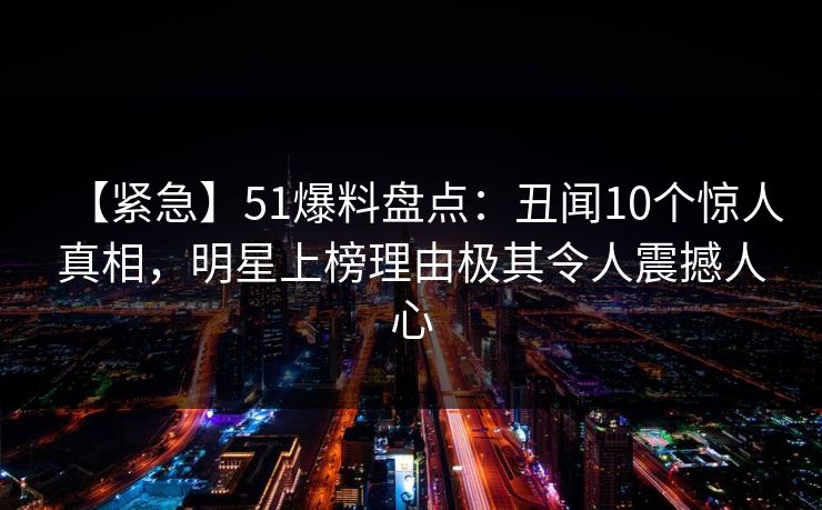 【紧急】51爆料盘点：丑闻10个惊人真相，明星上榜理由极其令人震撼人心