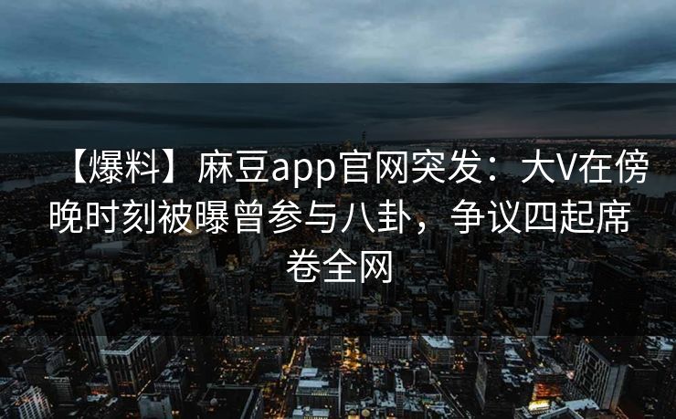 【爆料】麻豆app官网突发：大V在傍晚时刻被曝曾参与八卦，争议四起席卷全网