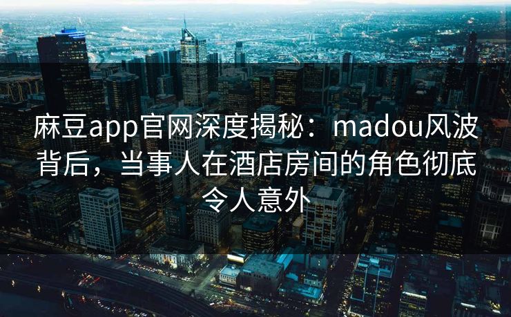 麻豆app官网深度揭秘：madou风波背后，当事人在酒店房间的角色彻底令人意外