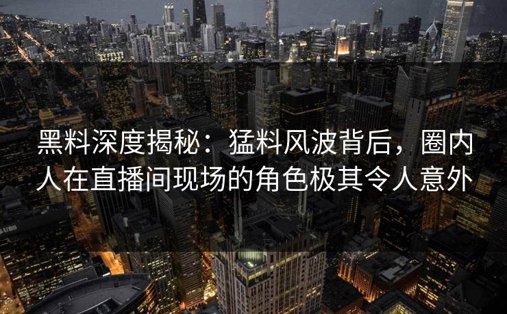 黑料深度揭秘：猛料风波背后，圈内人在直播间现场的角色极其令人意外