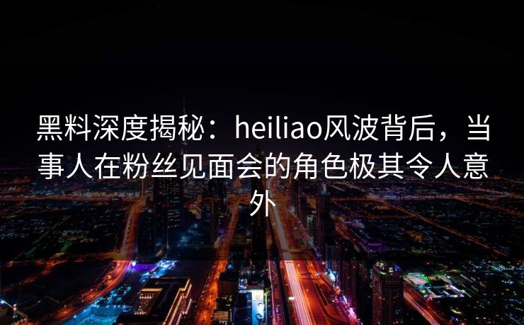 黑料深度揭秘：heiliao风波背后，当事人在粉丝见面会的角色极其令人意外