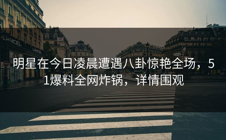 明星在今日凌晨遭遇八卦惊艳全场，51爆料全网炸锅，详情围观