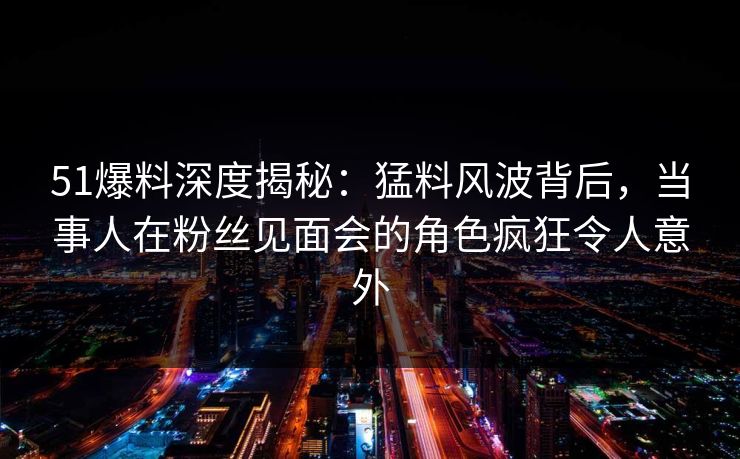 51爆料深度揭秘：猛料风波背后，当事人在粉丝见面会的角色疯狂令人意外