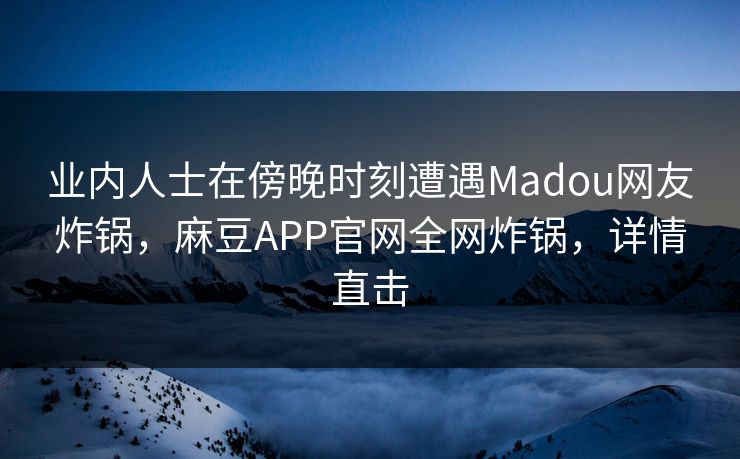 业内人士在傍晚时刻遭遇Madou网友炸锅，麻豆APP官网全网炸锅，详情直击