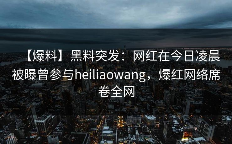 【爆料】黑料突发：网红在今日凌晨被曝曾参与heiliaowang，爆红网络席卷全网
