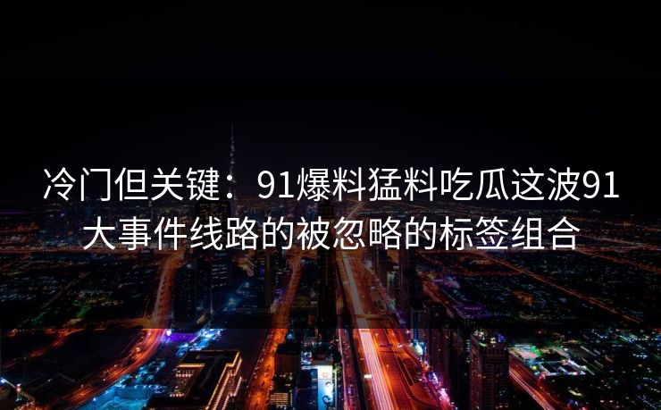 冷门但关键:91爆料猛料吃瓜这波91大事件线路的被忽略的标签组合 冷门但关键:91爆料猛料吃瓜这波91大事件线路的被忽略的标签组合