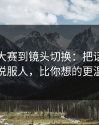 从每日大赛到镜头切换：把话说透更能说服人，比你想的更温柔