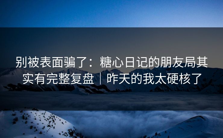 别被表面骗了：糖心日记的朋友局其实有完整复盘｜昨天的我太硬核了