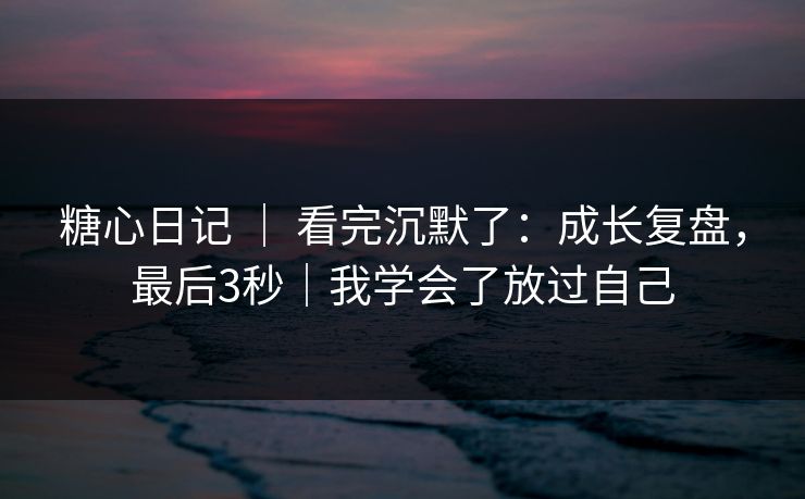 糖心日记 | 看完沉默了:成长复盘,最后3秒|我学会了放过自己 糖心日记 | 看完沉默了:成长复盘,最后3秒|我学会了放过自己