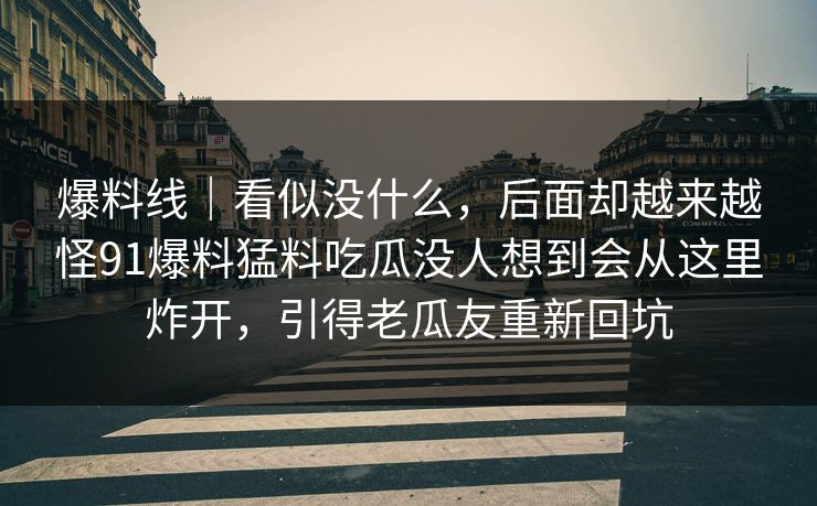 爆料线|看似没什么,后面却越来越怪91爆料猛料吃瓜没人想到会从这里炸开,引得老瓜友重新回坑 爆料线|看似没什么,后面却越来越怪91爆料猛料吃瓜没人想到会从这里炸开,引得老瓜友重新回坑