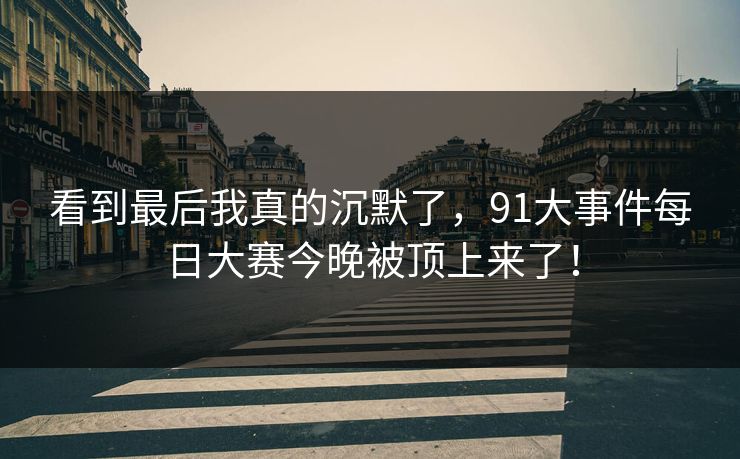 看到最后我真的沉默了,91大事件每日大赛今晚被顶上来了! 看到最后我真的沉默了,91大事件每日大赛今晚被顶上来了!
